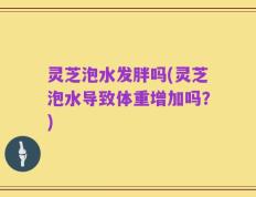 灵芝泡水发胖吗(灵芝泡水导致体重增加吗？)