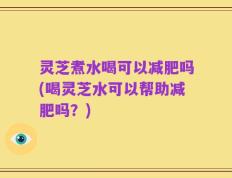 灵芝煮水喝可以减肥吗(喝灵芝水可以帮助减肥吗？)