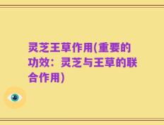 灵芝王草作用(重要的功效：灵芝与王草的联合作用)