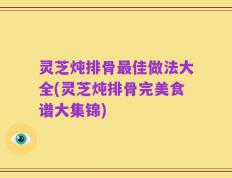 灵芝炖排骨最佳做法大全(灵芝炖排骨完美食谱大集锦)