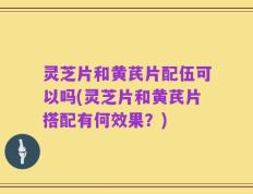 灵芝片和黄芪片配伍可以吗(灵芝片和黄芪片搭配有何效果？)
