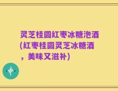 灵芝桂圆红枣冰糖泡酒(红枣桂圆灵芝冰糖酒，美味又滋补)