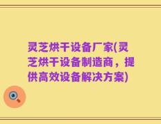 灵芝烘干设备厂家(灵芝烘干设备制造商，提供高效设备解决方案)