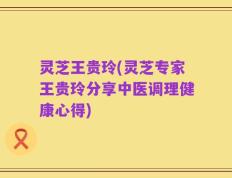 灵芝王贵玲(灵芝专家王贵玲分享中医调理健康心得)
