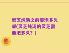 灵芝炖汤之前要泡多久呢(灵芝炖汤的灵芝需要泡多久？)