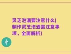 灵芝泡酒要注意什么(制作灵芝泡酒需注意事项，全面解析)