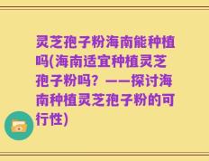 灵芝孢子粉海南能种植吗(海南适宜种植灵芝孢子粉吗？——探讨海南种植灵芝孢子粉的可行性)