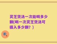 灵芝煲汤一次能喝多少颗(喝一次灵芝煲汤可摄入多少颗？)