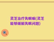 灵芝治疗失眠嘛(灵芝能够缓解失眠问题)