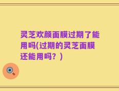 灵芝欢颜面膜过期了能用吗(过期的灵芝面膜还能用吗？)