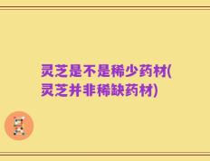 灵芝是不是稀少药材(灵芝并非稀缺药材)