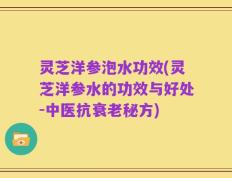 灵芝洋参泡水功效(灵芝洋参水的功效与好处-中医抗衰老秘方)