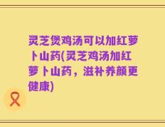 灵芝煲鸡汤可以加红萝卜山药(灵芝鸡汤加红萝卜山药，滋补养颜更健康)