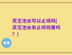 灵芝泡水可以止咳吗(灵芝泡水有止咳效果吗？)