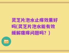 灵芝片泡水止痒效果好吗(灵芝片泡水能有效缓解瘙痒问题吗？)