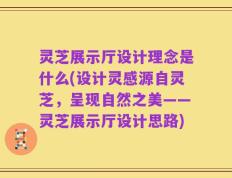 灵芝展示厅设计理念是什么(设计灵感源自灵芝，呈现自然之美——灵芝展示厅设计思路)