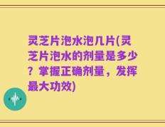 灵芝片泡水泡几片(灵芝片泡水的剂量是多少？掌握正确剂量，发挥最大功效)