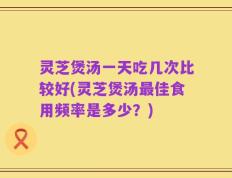 灵芝煲汤一天吃几次比较好(灵芝煲汤最佳食用频率是多少？)