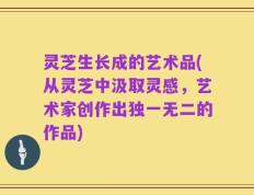 灵芝生长成的艺术品(从灵芝中汲取灵感，艺术家创作出独一无二的作品)