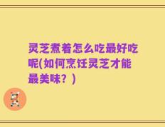 灵芝煮着怎么吃最好吃呢(如何烹饪灵芝才能最美味？)