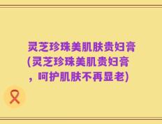 灵芝珍珠美肌肤贵妇膏(灵芝珍珠美肌贵妇膏，呵护肌肤不再显老)