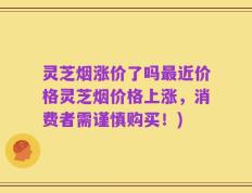 灵芝烟涨价了吗最近价格灵芝烟价格上涨，消费者需谨慎购买！)
