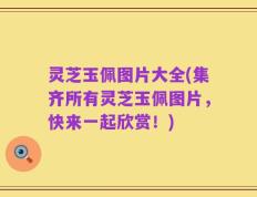 灵芝玉佩图片大全(集齐所有灵芝玉佩图片，快来一起欣赏！)
