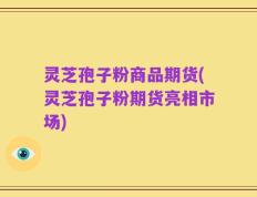 灵芝孢子粉商品期货(灵芝孢子粉期货亮相市场)