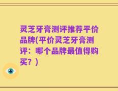 灵芝牙膏测评推荐平价品牌(平价灵芝牙膏测评：哪个品牌最值得购买？)