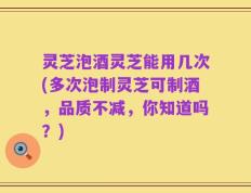 灵芝泡酒灵芝能用几次(多次泡制灵芝可制酒，品质不减，你知道吗？)