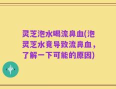 灵芝泡水喝流鼻血(泡灵芝水竟导致流鼻血，了解一下可能的原因)