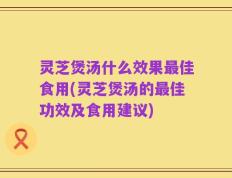 灵芝煲汤什么效果最佳食用(灵芝煲汤的最佳功效及食用建议)