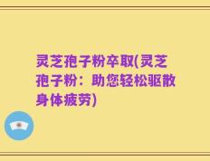 灵芝孢子粉卒取(灵芝孢子粉：助您轻松驱散身体疲劳)