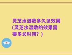 灵芝水湿敷多久见效果(灵芝水湿敷的效果需要多长时间？)