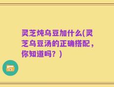 灵芝炖乌豆加什么(灵芝乌豆汤的正确搭配，你知道吗？)