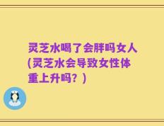 灵芝水喝了会胖吗女人(灵芝水会导致女性体重上升吗？)
