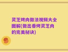 灵芝烤肉做法视频大全图解(做出香烤灵芝肉的完美秘诀)