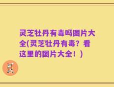 灵芝牡丹有毒吗图片大全(灵芝牡丹有毒？看这里的图片大全！)