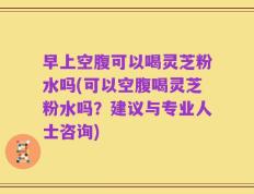 早上空腹可以喝灵芝粉水吗(可以空腹喝灵芝粉水吗？建议与专业人士咨询)