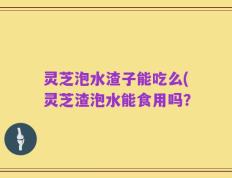 灵芝泡水渣子能吃么(灵芝渣泡水能食用吗？