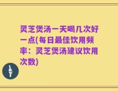 灵芝煲汤一天喝几次好一点(每日最佳饮用频率：灵芝煲汤建议饮用次数)