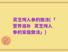 灵芝炖人参的做法(「营养滋补  灵芝炖人参的家庭做法」)