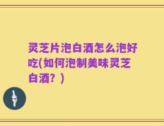 灵芝片泡白酒怎么泡好吃(如何泡制美味灵芝白酒？)