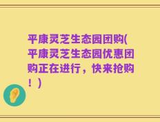 平康灵芝生态园团购(平康灵芝生态园优惠团购正在进行，快来抢购！)