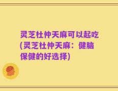 灵芝杜仲天麻可以起吃(灵芝杜仲天麻：健脑保健的好选择)