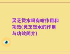 灵芝煲水喝有啥作用和功效(灵芝煲水的作用与功效简介)