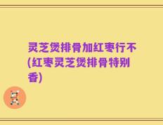 灵芝煲排骨加红枣行不(红枣灵芝煲排骨特别香)