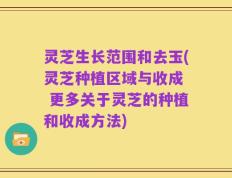 灵芝生长范围和去玉(灵芝种植区域与收成  更多关于灵芝的种植和收成方法)