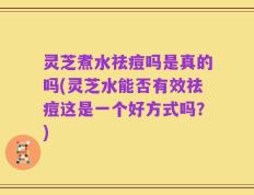 灵芝煮水祛痘吗是真的吗(灵芝水能否有效祛痘这是一个好方式吗？)