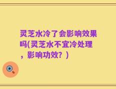 灵芝水冷了会影响效果吗(灵芝水不宜冷处理，影响功效？)